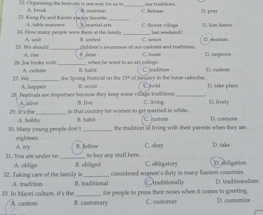 Organising the festivals is one way for us to _our traditions.
A. break B. maintain C. Release D. pray
23. Kung Fu and Karate are my favorite_
A. table manners By martial arts C. flower village D. lion dance
24. How many people were there at the family _last weekend?
A. unit B. united C. union D. reunion
25. We should _children's awareness of our customs and traditions.
A. rise B. raise C. boost D. improve
26. Joe broke with_ when he went to an art college. D. custom
A. culture B. habit C. tradition
27. We_ the Spring Festival on the 15^(th) of January in the lunar calendar.
A. happen B. occur C. hold D. take place
28. Festivals are important because they keep some village traditions_ .
As alive B. live C. living D. lively
29. It's the_ in that country for women to get married in white.
A. hobby B. habit C. custom D. costume
30. Many young people don't_ the tradition of living with their parents when they are
eighteen.
A. try B.follow C. obey D. take
31. You are under no _to buy any stuff here.
A. oblige B. obliged C. obligatory D. obligation
32. Taking care of the family is _considered women's duty in many Eastern countries.
A. tradition B. traditional C. traditionally D. traditionalism
33. In Maori culture, it’s the_ for people to press their noses when it comes to greeting.
A. custom B. customary C. customer D. customize