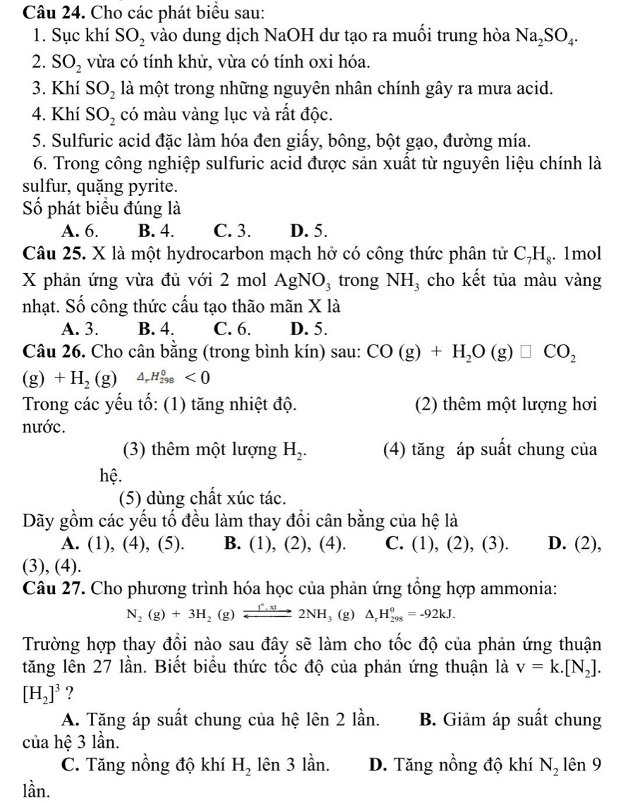 Cho các phát biểu sau:
1. Sục khí SO_2 vào dung dịch NaOH dư tạo ra muối trung hòa Na_2SO_4.
2. SO_2 vừa có tính khử, vừa có tính oxi hóa.
3. Khí SO_2 là một trong những nguyên nhân chính gây ra mưa acid.
4. Khí SO_2 có màu vàng lục và rất độc.
5. Sulfuric acid đặc làm hóa đen giấy, bông, bột gạo, đường mía.
6. Trong công nghiệp sulfuric acid được sản xuất từ nguyên liệu chính là
sulfur, quặng pyrite.
Số phát biểu đúng là
A. 6. B. 4. C. 3. D. 5.
Câu 25. X là một hydrocarbon mạch hở có công thức phân tử C_7H_8. 1mol
X phản ứng vừa đủ với 2 mol AgNO_3 trong NH_3 cho kết tủa màu vàng
nhạt. Số công thức cấu tạo thão mãn X là
A. 3. B. 4. C. 6. D. 5.
Câu 26. Cho cân bằng (trong bình kín) sau: CO(g)+H_2O(g)□ CO_2
(g) +H_2(g) △ _rH_(298)^0<0</tex>
Trong các yếu tố: (1) tăng nhiệt độ. (2) thêm một lượng hơi
nước.
(3) thêm một lượng H_2. (4) tăng áp suất chung của
hệ.
(5) dùng chất xúc tác.
Dãy gồm các yếu tố đều làm thay đổi cân bằng của hệ là
A. (1), (4), (5). B. (1), (2), (4). C. (1), (2), (3). D. (2),
(3), (4).
Câu 27. Cho phương trình hóa học của phản ứng tổng hợp ammonia:
N_2(g)+3H_2(g)xrightarrow _ t°.xt2NH_3(g) △ _rH_(298)^0=-92kJ.
Trường hợp thay đổi nào sau đây sẽ làm cho tốc độ của phản ứng thuận
tăng lên 27 lần. Biết biểu thức tốc độ của phản ứng thuận là v=k.[N_2].
[H_2]^3 ?
A. Tăng áp suất chung của hệ lên 2 lần. B. Giảm áp suất chung
của hệ 3 lần.
C. Tăng nồng độ khí H_2 lên 3 lần. D. Tăng nồng độ khí N_2 lên 9
lần.