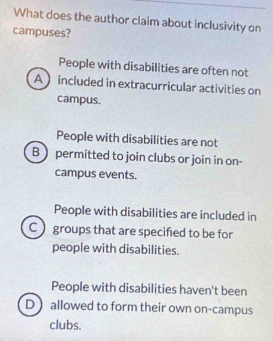 What does the author claim about inclusivity on
campuses?
People with disabilities are often not
A  included in extracurricular activities on
campus.
People with disabilities are not
B  permitted to join clubs or join in on-
campus events.
People with disabilities are included in
groups that are specified to be for
people with disabilities.
People with disabilities haven't been
D allowed to form their own on-campus
clubs.