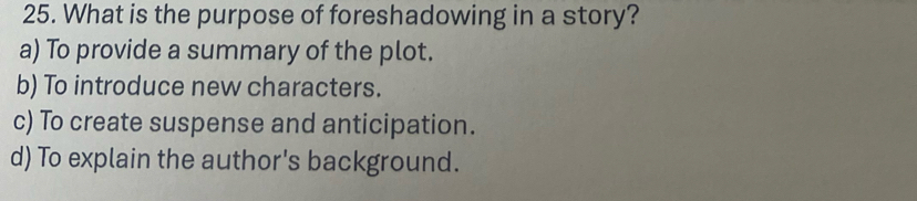 What is the purpose of foreshadowing in a story?
a) To provide a summary of the plot.
b) To introduce new characters.
c) To create suspense and anticipation.
d) To explain the author's background.