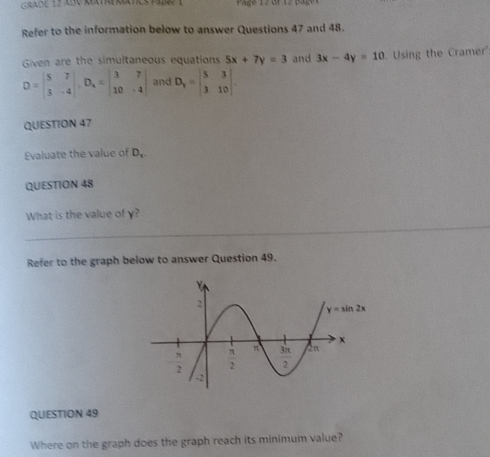 GRadE 12 ABV KeathEMATCs paßer 1  Page 12 Gf 12 pages
Refer to the information below to answer Questions 47 and 48.
Given are the simultaneous equations 5x+7y=3 and 3x-4y=10 Using the Cramer'
D=beginvmatrix 5&7 3&-4endvmatrix ,D_1=beginvmatrix 3&7 10&-4endvmatrix and D_Y=beginvmatrix 5&3 3&10endvmatrix .
QUESTION 47
Evaluate the value of D_x
QUESTION 48
What is the value of y?
Refer to the graph below to answer Question 49.
QUESTION 49
Where on the graph does the graph reach its minimum value?