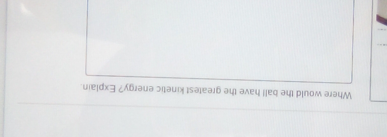 Where would the ball have the greatest kinetic energy? Explain.
