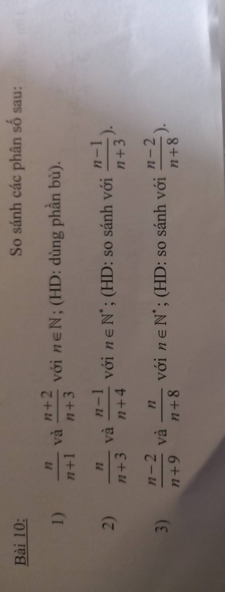 So sánh các phân số sau: 
1)  n/n+1  và  (n+2)/n+3  với n∈ N; (HD: dùng phần bù). 
2)  n/n+3  và  (n-1)/n+4  với n∈ N^*; (HD: so sánh với  (n-1)/n+3 ). 
3)  (n-2)/n+9  và  n/n+8  với n∈ N^*; (HD: so sánh với  (n-2)/n+8 ).