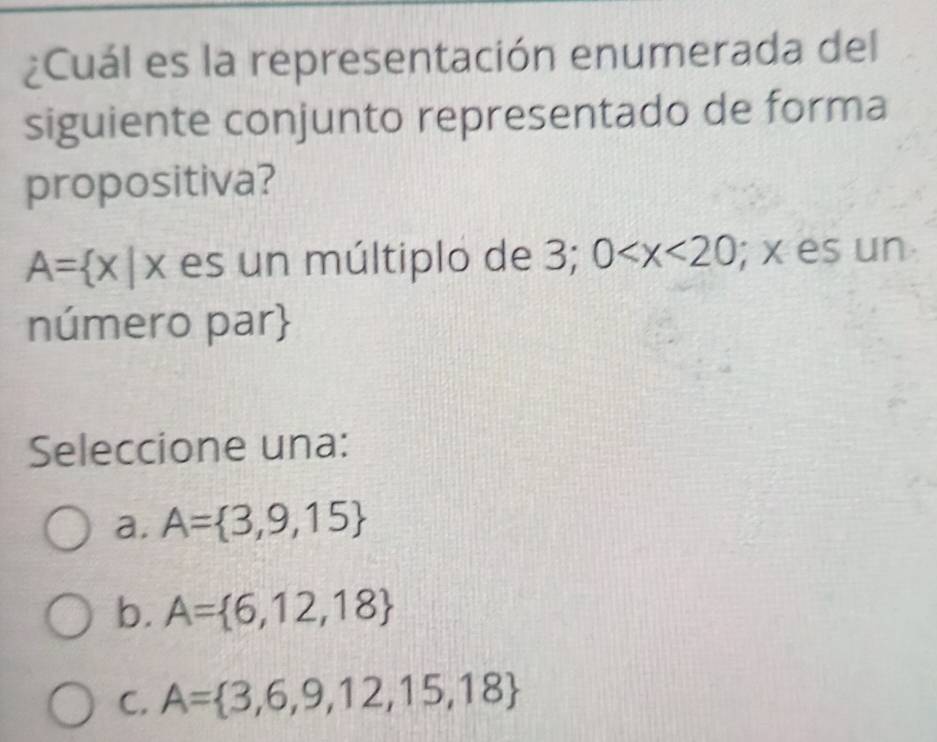 ¿Cuál es la representación enumerada del
siguiente conjunto representado de forma
propositiva?
A= x|x es un múltiplo de 3; 0 ; x es un
número par
Seleccione una:
a. A= 3,9,15
b. A= 6,12,18
C. A= 3,6,9,12,15,18