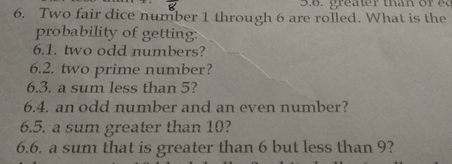 greater than or éé 
6. Two fair dice number 1 through 6 are rolled. What is the 
probability of getting: 
6.1. two odd numbers? 
6.2. two prime number? 
6.3. a sum less than 5? 
6.4. an odd number and an even number? 
6.5. a sum greater than 10? 
6.6. a sum that is greater than 6 but less than 9?