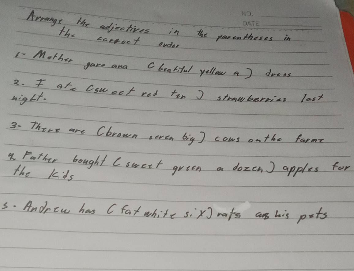 Arrange the adjectives in the parentheses in 
the correct onder 
1- Mother gave and Cbeatiful yellow a ) dress 
2. f ate Csuect red tin J strawberries last 
hight. 
3. Thire are (brown seven big ] cows onthe farme 
1Father bought (sweit green on dozcn) apples for 
the kds 
s. Andrew has (fat white six] nafs a his pets