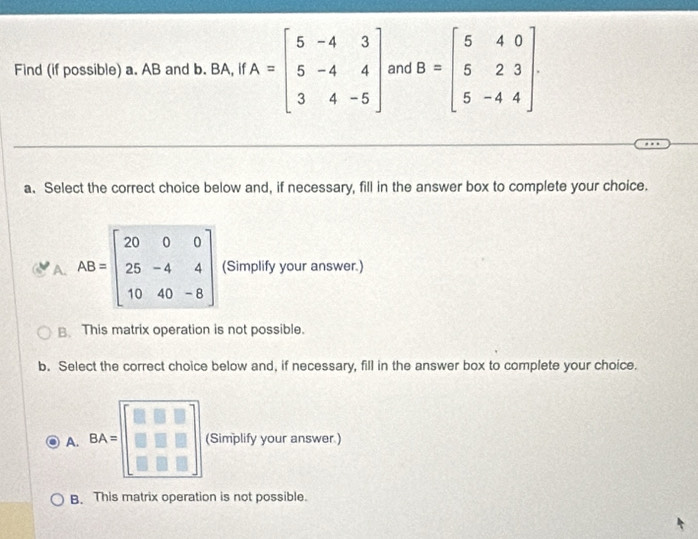 Find (if possible) a. AB and b. BA, if A=beginbmatrix 5&-4&3 5&-4&4 3&4&-5endbmatrix and B=beginbmatrix 5&4&0 5&2&3 5&-4&4endbmatrix
a. Select the correct choice below and, if necessary, fill in the answer box to complete your choice.
A. AB=beginbmatrix 20&0&0 25&-4&4 10&40&-8endbmatrix (Simplify your answer.)
B This matrix operation is not possible.
b. Select the correct choice below and, if necessary, fill in the answer box to complete your choice.
A. BA= (Simplify your answer )
B. This matrix operation is not possible.