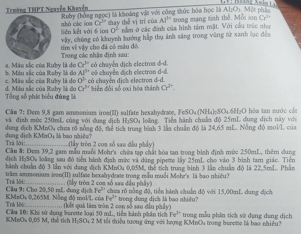 GV: Hoảng Xuân Lãn
Trường THPT Nguyễn Khuyến
Ruby (hồng ngọc) là khoáng vật với công thức hóa học là Al_2O_3. Một phần
nhỏ các ion Cr^(3+) thay thế vị trí của Al^(3+) trong mạng tinh thể. Mỗi ion Cr^(3+)
liên kết với 6 ion O^2 nằm ở các đỉnh của hình tám mặt. Với cầu trúc như
vậy, chúng có khuynh hướng hấp thụ ánh sáng trong vùng từ xanh lục đến
tím vì vậy cho đá có màu đỏ.
Trong các nhận định sau:
a. Màu sắc của Ruby là do Cr^(3+) có chuyền dịch electron d-d.
b. Màu sắc của Ruby là do Al^(3+) có chuyền dịch electron d-d.
c. Màu sắc của Ruby là do O^(2-) có chuyền dịch electron d-d.
d. Màu sắc của Ruby là do Cr^(3+) biến đồi số oxi hóa thành Cr^(2+).
Tổng số phát biểu đúng là
Câu 7: Đem 9,8 gam ammonium iron(II) sulfate hexahydrate, FeSO_4.(NH_4) )_2SO_4.6H_2O hòa tan nước cất
và định mức 250mL cùng với dung dịch H_2SO_4 loãng. Tiến hành chuần độ 25mL dung dịch này với
dung dịch KMnO4 chưa rõ nồng độ, thể tích trung bình 3 lần chuẩn độ là 24,65 mL. Nồng độ mol/L của
dung dịch KMnO4 là bao nhiêu?
Trả lời:_ (lấy tròn 2 con số sau dấu phầy)
Câu 8: Đem 39,2 gam mẫu muối Mohr's chứa tạp chất hòa tan trong bình định mức 250mL, thêm dung
dịch H_2SO_4 loãng sau đó tiến hành định mức và dùng pipette lấy 25mL cho vào 3 bình tam giác. Tiến
hành chuẩn độ 3 lần với dung dịch KMn O_4 0,05M, thể tích trung bình 3 lần chuần độ là 22,5mL. Phần
trăm ammonium iron(II) sulfate hexahydrate trong mẫu muối Mohr's là bao nhiêu?
Trả lời:_ (lấy tròn 2 con số sau dấu phầy)
Câu 9: Cho 20,50 mL dung dịch Fe^(2+) chưa rõ nồng độ, tiến hành chuẩn độ với 15,00mL dung dịch
KMnO4 0,265M. Nồng độ mol/L của Fe^(2+) trong dung dịch là bao nhiêu?
Trả lời:_ (kết quả làm tròn 2 con số sau dấu phầy)
Câu 10: Khi sử dụng burette loại 50 mL, tiến hành phân tích Fe^(2+) trong mẫu phân tích sử dụng dung dịch
KMnO₄ 0,05 M, thể tích H_2SO_4 2 M tối thiều tương ứng với lượng KMr O_4 trong burette là bao nhiêu?