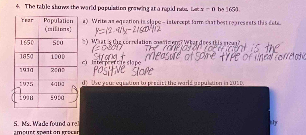 The table shows the world population growing at a rapid rate. Let x=0 be 1650. 
a) Write an equation in slope - intercept form that best represents this data. 
b) What is the correlation coefficient? What does this mean? 
c) Interpret the slope 
d) Use your equation to predict the world population in 2010. 
5. Ms. Wade found a rel hly 
amount spent on grocer