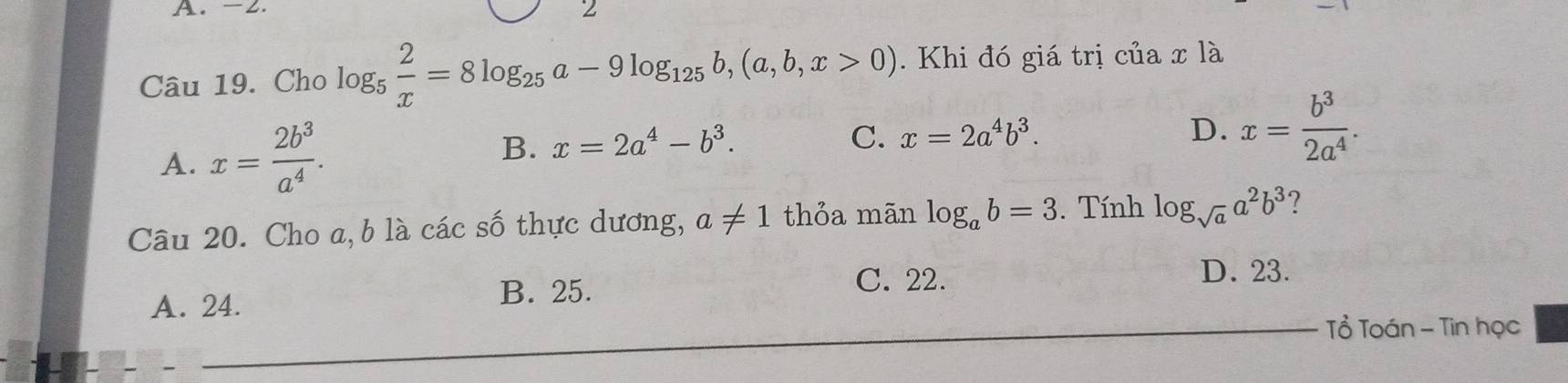 -2.
2
Câu 19. Cho log _5 2/x =8log _25a-9log _125b, (a,b,x>0). Khi đó giá trị của x là
A. x= 2b^3/a^4 .
B. x=2a^4-b^3.
C. x=2a^4b^3. D. x= b^3/2a^4 . 
Câu 20. Cho a, b là các số thực dương, a!= 1 thỏa mãn log _ab=3. Tính log _sqrt(a)a^2b^3 ?
C. 22. D. 23.
A. 24.
B. 25.
Tổ Toán - Tin học