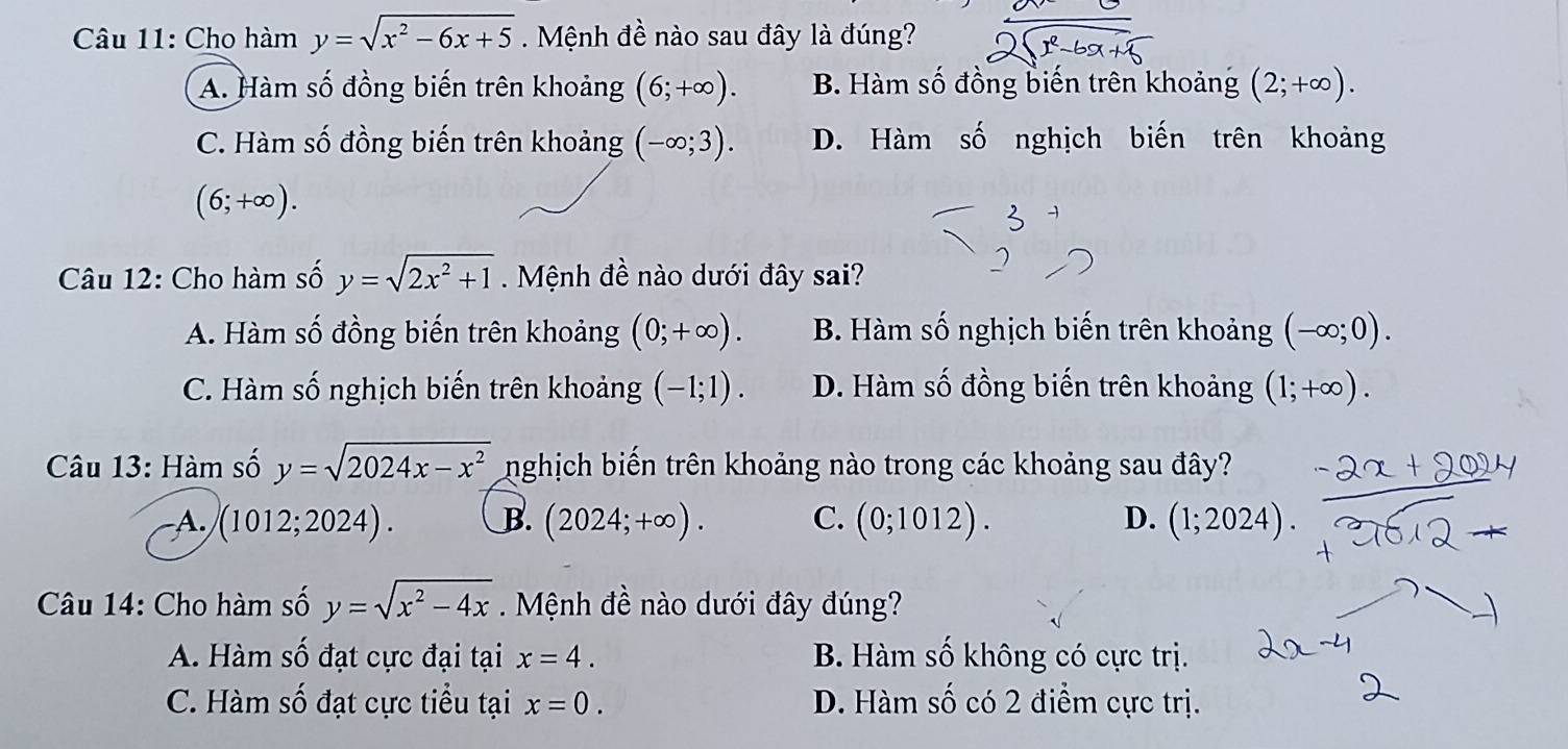 Cho hàm y=sqrt(x^2-6x+5). Mệnh đề nào sau đây là đúng?
A. Hàm số đồng biến trên khoảng (6;+∈fty ). B. Hàm số đồng biến trên khoảng (2;+∈fty ).
C. Hàm số đồng biến trên khoảng (-∈fty ;3). D. Hàm số nghịch biến trên khoảng
(6;+∈fty ). 
Câu 12: Cho hàm số y=sqrt(2x^2+1) Mệnh đề nào dưới đây sai?
A. Hàm số đồng biến trên khoảng (0;+∈fty ). B. Hàm số nghịch biến trên khoảng (-∈fty ;0).
C. Hàm số nghịch biến trên khoảng (-1;1). D. Hàm số đồng biến trên khoảng (1;+∈fty ). 
Câu 13: Hàm số y=sqrt(2024x-x^2) nghịch biến trên khoảng nào trong các khoảng sau đây?
A. (1012;2024). B. (2024;+∈fty ). C. (0;1012). D. (1;2024). 
Câu 14: Cho hàm số y=sqrt(x^2-4x). Mệnh đề nào dưới đây đúng?
A. Hàm số đạt cực đại tại x=4. B Hàm số không có cực trị.
C. Hàm số đạt cực tiểu tại x=0. D. Hàm số có 2 điểm cực trị.