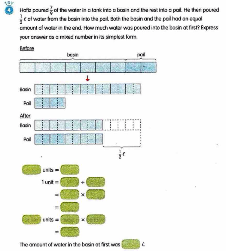 a Hafiz poured  7/9  of the water in a tank into a basin and the rest into a pail. He then poured
 1/2  £ of water from the basin into the pail. Both the basin and the pail had an equal
amount of water in the end. How much water was poured into the basin at first? Express
your answer as a mixed number in its simplest form.
Before
Pail
After
Basin □ :□ :□
Pail □ :□ :□ □ □ □°
 1/2 ell
2+2= □ /□   units
1unit=□ / □
=□ * □
=□
□ un its =□ * □
=□
The amount of water in the basin at first was □ c.