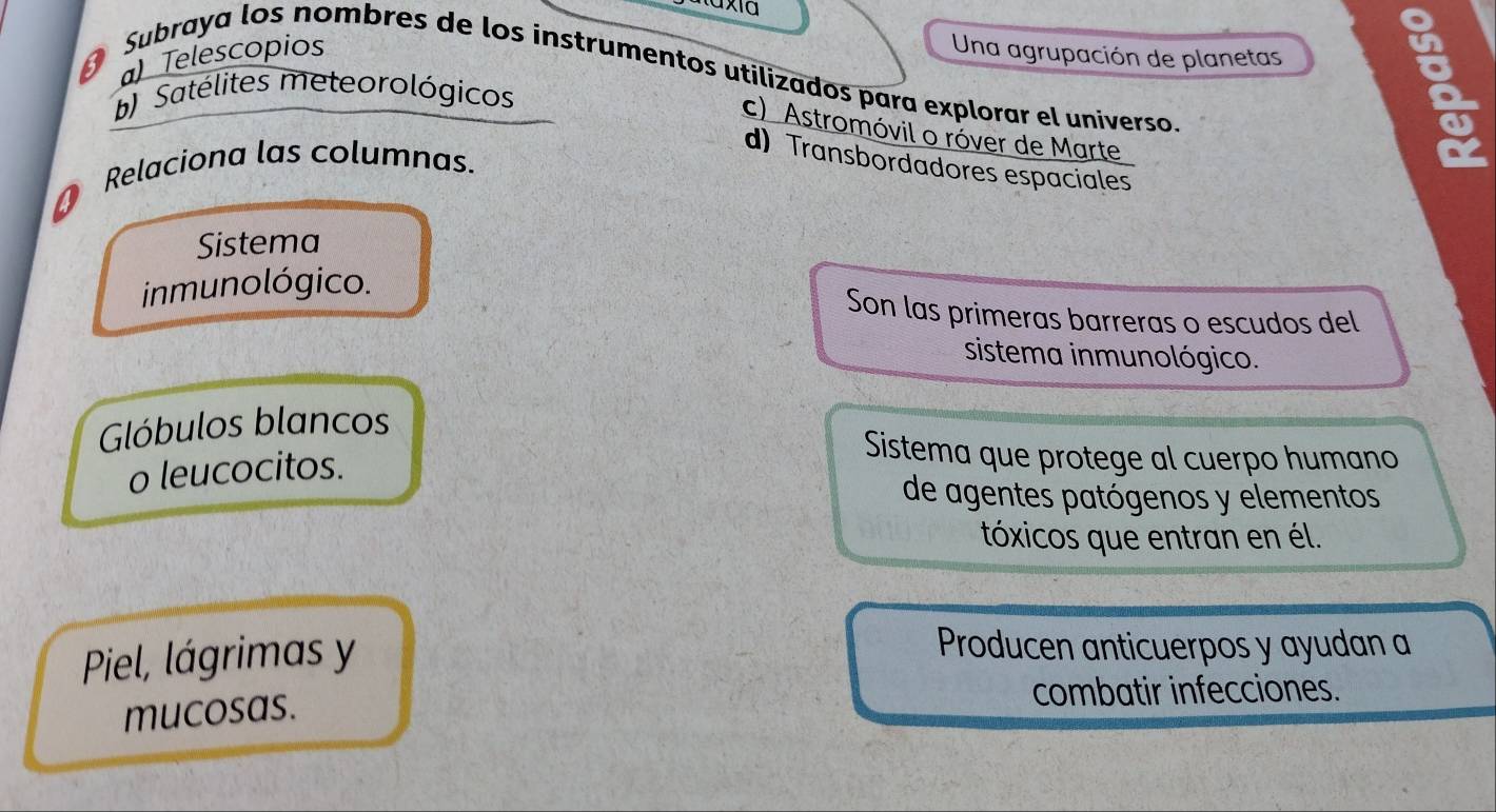 ) Telescopios Una agrupación de planetas
Subraya los nombres de los instrumentos utilizados para explorar el universo.
b) Satélites meteorológicos
c) Astromóvil o róver de Marte
d) Transbordadores espaciales
Relaciona las columnas.
Sistema
inmunológico.
Son las primeras barreras o escudos del
sistema inmunológico.
Glóbulos blancos
o leucocitos.
Sistema que protege al cuerpo humano
de agentes patógenos y elementos
tóxicos que entran en él.
Piel, lágrimas y
Producen anticuerpos y ayudan a
mucosas.
combatir infecciones.