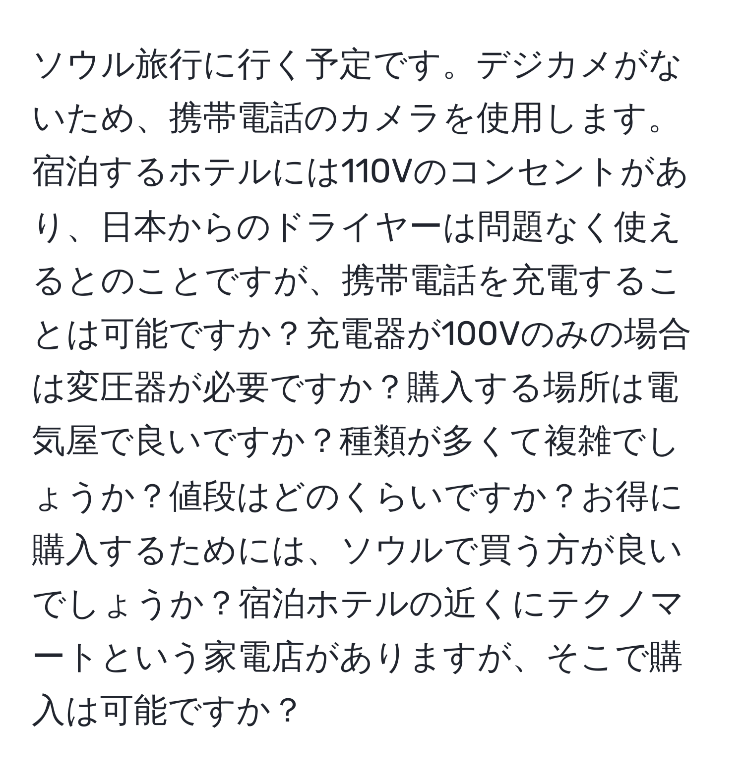 ソウル旅行に行く予定です。デジカメがないため、携帯電話のカメラを使用します。宿泊するホテルには110Vのコンセントがあり、日本からのドライヤーは問題なく使えるとのことですが、携帯電話を充電することは可能ですか？充電器が100Vのみの場合は変圧器が必要ですか？購入する場所は電気屋で良いですか？種類が多くて複雑でしょうか？値段はどのくらいですか？お得に購入するためには、ソウルで買う方が良いでしょうか？宿泊ホテルの近くにテクノマートという家電店がありますが、そこで購入は可能ですか？