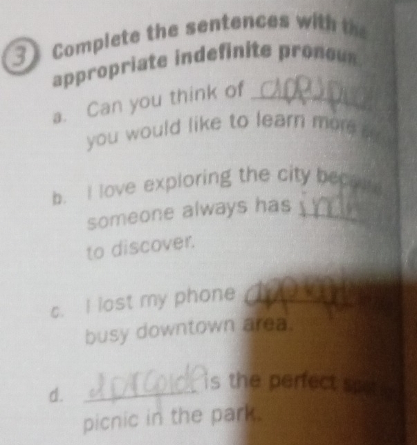 Complete the sentences with t 
appropriate indefinite pronous 
a. Can you think of_ 
you would like to learn more s 
b. I love exploring the city beca 
someone always has_ 
to discover. 
c. I lost my phone_ 
_ 
busy downtown area. 
d. 
_is the perfect sp 16 
picnic in the park.