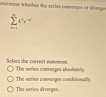 etermine whether the series converges or diverges
sumlimits _(k=1)^(∈fty)k^6e^(-k^3)
Select the correct statement.
The series converges absolutely.
The series converges conditionally.
The series diverges.