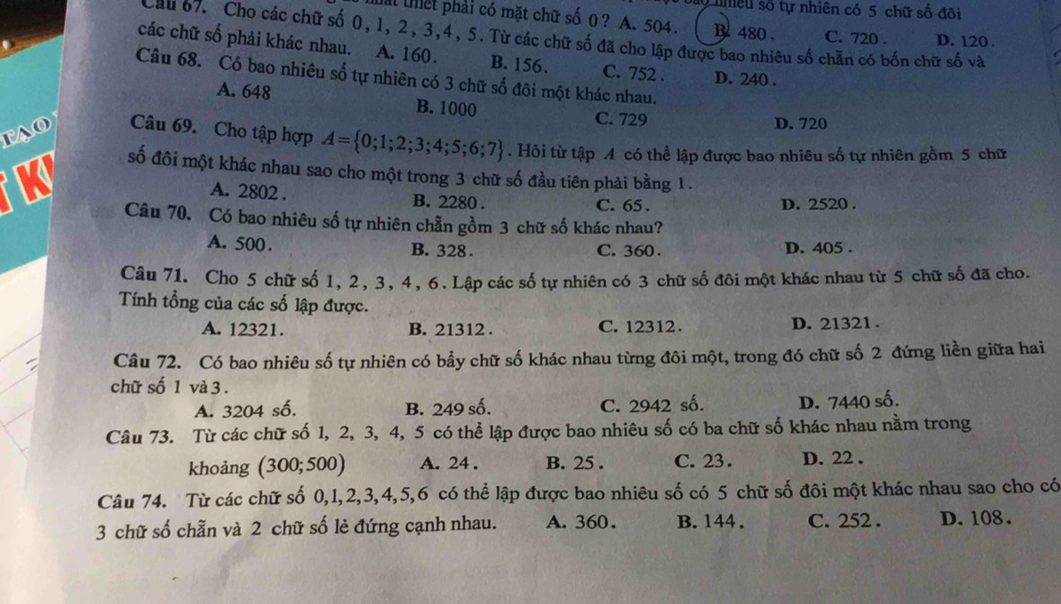 bào nhiều số tự nhiên có 5 chữ số đôi
al thết phải có mặt chữ số 0 ? A. 504 . B 480 . C. 720 . D. 120 .
Cau 67. Cho các chữ số 0,1, 2, 3,4, 5. Từ các chữ số đã cho lập được bao nhiêu số chẵn có bốn chữ số và
các chữ số phải khác nhau. A. 160. B. 156. C. 752 . D. 240 .
Câu 68. Có bao nhiêu số tự nhiên có 3 chữ số đôi một khác nhau.
A. 648 B. 1000
tAo
C. 729 D. 720
Câu 69. Cho tập hợp A= 0;1;2;3;4;5;6;7. Hỏi từ tập A có thể lập được bao nhiêu số tự nhiên gồm 5 chữ
số đôi một khác nhau sao cho một trong 3 chữ số đầu tiên phải bằng 1 .
A. 2802 . B. 2280 . C. 65 . D. 2520 .
Câu 70. Có bao nhiêu số tự nhiên chẵn gồm 3 chữ số khác nhau?
A. 500 . B. 328 . C. 360 . D. 405 .
Câu 71. Cho 5 chữ số 1, 2, 3, 4, 6. Lập các số tự nhiên có 3 chữ số đôi một khác nhau từ 5 chữ số đã cho.
Tính tổng của các số lập được.
A. 12321. B. 21312 . C. 12312 . D. 21321 .
Câu 72. Có bao nhiêu số tự nhiên có bảy chữ số khác nhau từng đôi một, trong đó chữ số 2 đứng liền giữa hai
chữ số 1 và 3 .
A. 3204 số. B. 249 số. C. 2942 số.
D. 7440 số.
Câu 73. Từ các chữ số 1, 2, 3, 4, 5 có thể lập được bao nhiêu số có ba chữ số khác nhau nằm trong
khoảng (300;500) A. 24 . B. 25 . C. 23 . D. 22 .
Câu 74. Từ các chữ số 0,1,2,3,4,5,6 có thể lập được bao nhiêu số có 5 chữ số đôi một khác nhau sao cho có
3 chữ số chẵn và 2 chữ số lẻ đứng cạnh nhau. A. 360. B. 144. C. 252 . D. 108.