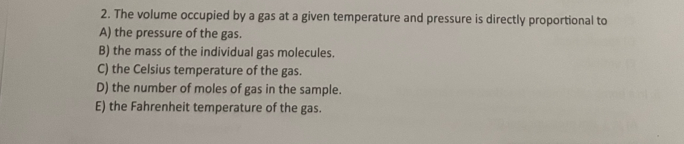 The volume occupied by a gas at a given temperature and pressure is directly proportional to
A) the pressure of the gas.
B) the mass of the individual gas molecules.
C) the Celsius temperature of the gas.
D) the number of moles of gas in the sample.
E) the Fahrenheit temperature of the gas.