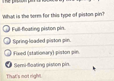 The piston pim 
What is the term for this type of piston pin?
Full-floating piston pin.
Spring-loaded piston pin.
Fixed (stationary) piston pin.
Semi-floating piston pin.
That's not right.