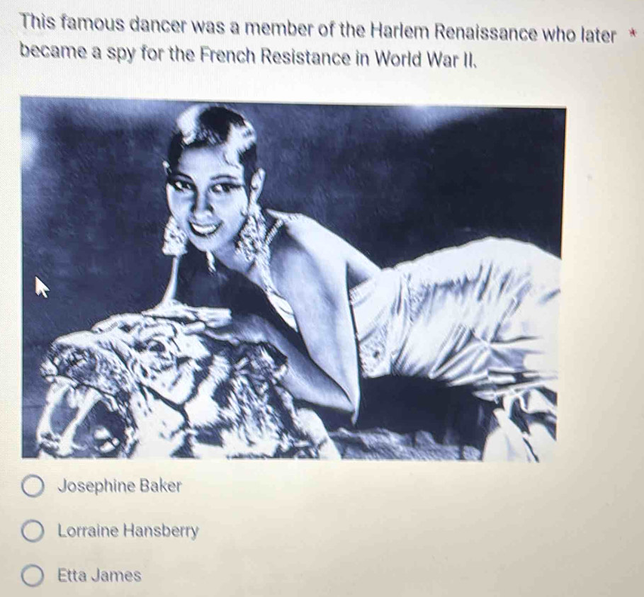 This famous dancer was a member of the Harlem Renaissance who later *
became a spy for the French Resistance in World War II.
Josephine Baker
Lorraine Hansberry
Etta James