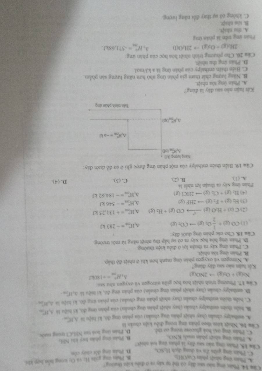 Cám 14. Phần ứng nào sau đây có thế tự xây và ở điều kiện thường?
A Phân ứng nhiật phân Cu(OH):
B. Phân tng giầi H; và Cy trong hôn hợp khi
C. Phân ứng giữa Zu và dung dịch 16804 D. Phân úng đột chúy côn
Cầu 15. Phán ứng nào sau đây li phán ứng toà nhiệC
A Phân ứng nhiệt phân muối KNO_3
B. Phản ứng phân huý khi NH,
C. Phân ứng oxi boá glucose trong cơ thể D. Phản tng hoá tan NHCl trung nước
Cầm 16, Nhiệt kêm theo phần ứng trong điều kiện chuẩn là
A. ethalpy chuân (hay nhiệt phân ứng chuán) của phán ứng đó, kí hiệu là A,Hj
B. biển thiên euthadpy chuẩn (bay nhiệt phản ứng chuẩn) của phản ứng đó, kí hiệu là A,H1,
C. biển thiên enthalpy chuẩn (hay nhiệt phản ứng chuẩn) của phản ứng đó, ki hiệu là 3,H]
D. enthalpy chuẩn (hay nhiệt phản ứng chuẩn) của phản ứng đó, ki hiệu là △ _cH_200
Cầu 17. Phương trình nhiệt hóa học giữa nitrogen và oxygen như sau:
Na(g)+O_2(g)to 2NO(g)
△ _2H_(200)°=-180kJ
Kết luận nào sau đây đùng?
A. Nitrogen và oxygen phản ứng mạnh hơn khi ở nhiệt độ tháp.
B. Phản ứng tòa nhiệt.
C. Phản ứng xây ra thuận lợi ở điều kiện thường.
D. Phản ứng hóa học xây ra có sự hấp thụ nhiệt năng từ môi trường.
Câu 18. Cho các phản ứng dưới đây:
(1) CO(g)+ 1/2 O_2(g)to CO_2(g) D H_(503)°=-283kJ
(2) C(x)+H_2O(g)to CO(CO(g)+H_2(g) A H_(201)°=+131,25kJ
(3) H_2(g)+F_2(g)to 2HF(g) A H_(50)°=-546kJ
(4) H_2(g)+Cl_2(g)to 2HCl(g) △ _1H_(203)°=-184.62kJ
Phân ứng xây ra thuận lợi nhất là D. (4).
A. (1). B. (2). C. (3).
Cầu 19. Biển thiên enthalpy của một phần ứng được ghi ở sơ đồ dưới đây:
Kếs luận nào sau đây là đùng?
A. Phản ứng tòa nhiệt.
B. Năng lượng chất tham gia phản ứng nhỏ hơn năng lượng sản phâm
C. Biến thiên enthalpy của phản ứng là a kJ/mol.
D. Phân ứng thu nhiệt.
Cău 20. Chọ phương trình nhiệt hóa học của phản ứng:
2H_2(g)+O_2(g)to 2H_2O(l) ∆, H_(200)°=-571.68kJ.
Phản ứng trên là phân ứng
A. thu nhiệt.
B. toa nhiệt.
C. không có sự thay đổi năng lượng.