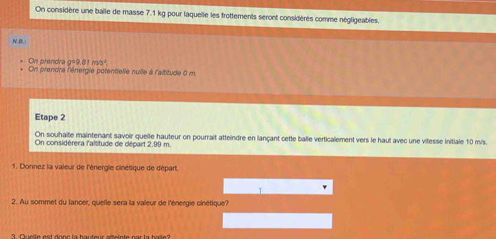 On considère une balle de masse 7.1 kg pour laquelle les frottements seront considérés comme négligeables. 
N.B.: 
On prendra g=9.81m/s^2. 
On prendra l'énergie potentielle nuile à l'altitude 0 m. 
Etape 2 
On souhaite maintenant savoir quelle hauteur on pourrait atteindre en lançant cette balle verticalement vers le haut avec une vitesse initiale 10 m/s. 
On considèrera l'altitude de départ 2.99 m. 
1. Donnez la valeur de l'énergie cinétique de départ. 
2. Au sommet du lancer, quelle sera la valeur de l'énergie cinétique? 
3 Quelle est donc la bauteur atteinte par la balle?