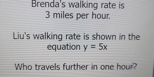 Brenda's walking rate is
3 miles per hour. 
Liu's walking rate is shown in the 
equation y=5x
Who travels further in one hour?