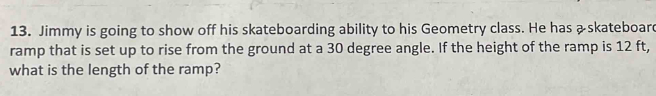 Jimmy is going to show off his skateboarding ability to his Geometry class. He has &skateboar 
ramp that is set up to rise from the ground at a 30 degree angle. If the height of the ramp is 12 ft, 
what is the length of the ramp?