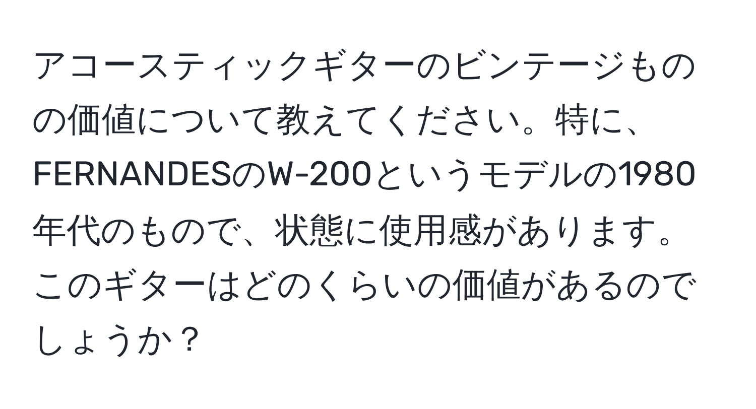 アコースティックギターのビンテージものの価値について教えてください。特に、FERNANDESのW-200というモデルの1980年代のもので、状態に使用感があります。このギターはどのくらいの価値があるのでしょうか？