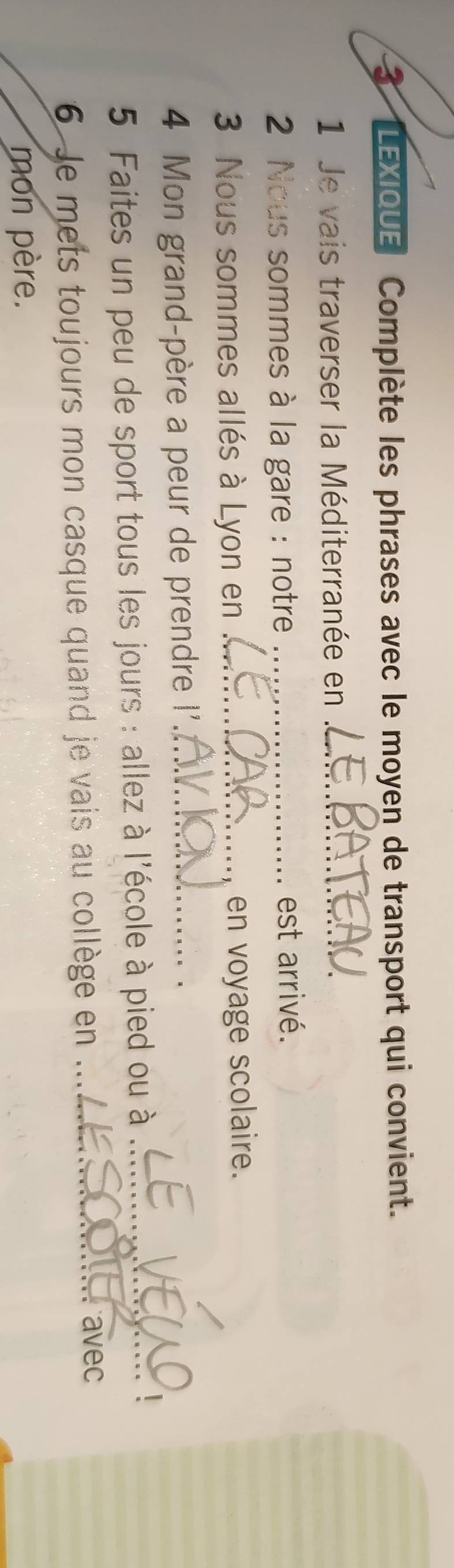 LEXIQUE Complète les phrases avec le moyen de transport qui convient. 
1 Je vais traverser la Méditerranée en_ 
* 2 Nous sommes à la gare : notre _est arrivé. 
3 Nous sommes allés à Lyon en _en voyage scolaire. 
4 Mon grand-père a peur de prendre !'_ 
5 Faites un peu de sport tous les jours : allez à l'école à pied ou à_ 
6 Je mets toujours mon casque quand je vais au collège en ..._ 
avec 
mon père.