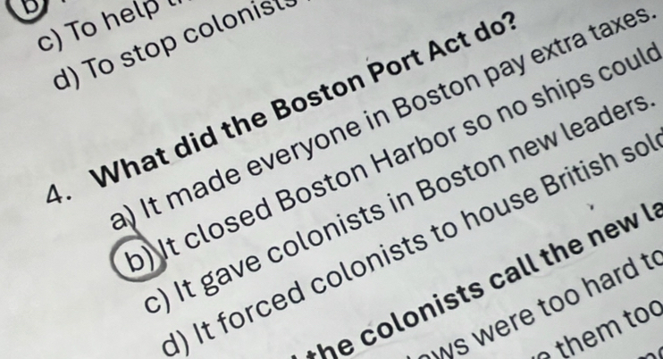 c) To help
d) To stop colonist
4. What did the Boston Port Act do
) It made everyone in Boston pay extra taxes
) It closed Boston Harbor so no ships coul
) It gave colonists in Boston new leaders
) It forced colonists to house British so
h o lonists call the new !
s were too hard t
them to