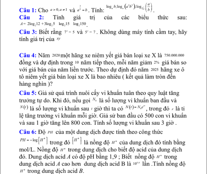 Cho a>0,a!= 1 và a^(frac 3)5=b. Tính: log _ab;log _a(a^2b^5);log _sqrt[5](a)( a/b ).
Câu 2: Tính giá trị C ủa cdot ac biểu thức sau:
A=2log _212+3log _25log _215log _2150_ 
Câu 3: Biết rằng 7^x=5 và 5^y=7. Không dùng máy tính cầm tay, hãy
tính giá trị của  v
Câu 4: Năm 2020 một hãng xe niệm yết giá bán loại xe X là 750.000.000
đồng và dự định trong 10 năm tiếp theo, mỗi năm giảm 2% giá bán so
với giá bán của năm liền trước. Theo dự định đó năm 2025 hãng xe ô
tô niêm yết giá bán loại xe X là bao nhiêu ( kết quả làm tròn đến
hàng nghìn )?
Câu 5: Giả sử quá trình nuôi cấy vi khuẩn tuân theo quy luật tăng
trưởng tự do. Khi đó, nếu gọi % là số lượng vi khuần ban đầu và
N(t) là số lượng vi khuần sau  giờ thì ta có N(t)=N_0e^(rt) , trong đó  là tỉ
lệ tăng trưởng vi khuẩn mỗi giờ. Giả sử ban đầu có 500 con vi khuần
và sau 1 giờ tăng lên 800 con. Tính số lượng vi khuần sau 3 giờ .
Câu 6: Độ p# của một dung dịch được tính theo công thức
PH=-log [H^+] trong đó [H^+] là nồng độ H^+ của dung dịch đó tính bằng
mol/L. Nồng độ H^+ trong dung dịch cho biết độ acid của dung dịch
đó. Dung dịch acid A có độ pH bằng 1,9 ; Biết nồng độ H^+ trong
dung dịch acid A cao hơn dung dịch acid B là 10^(0.6)lhat an Tính nổng độ
H^+ trong dung dịch acid B.