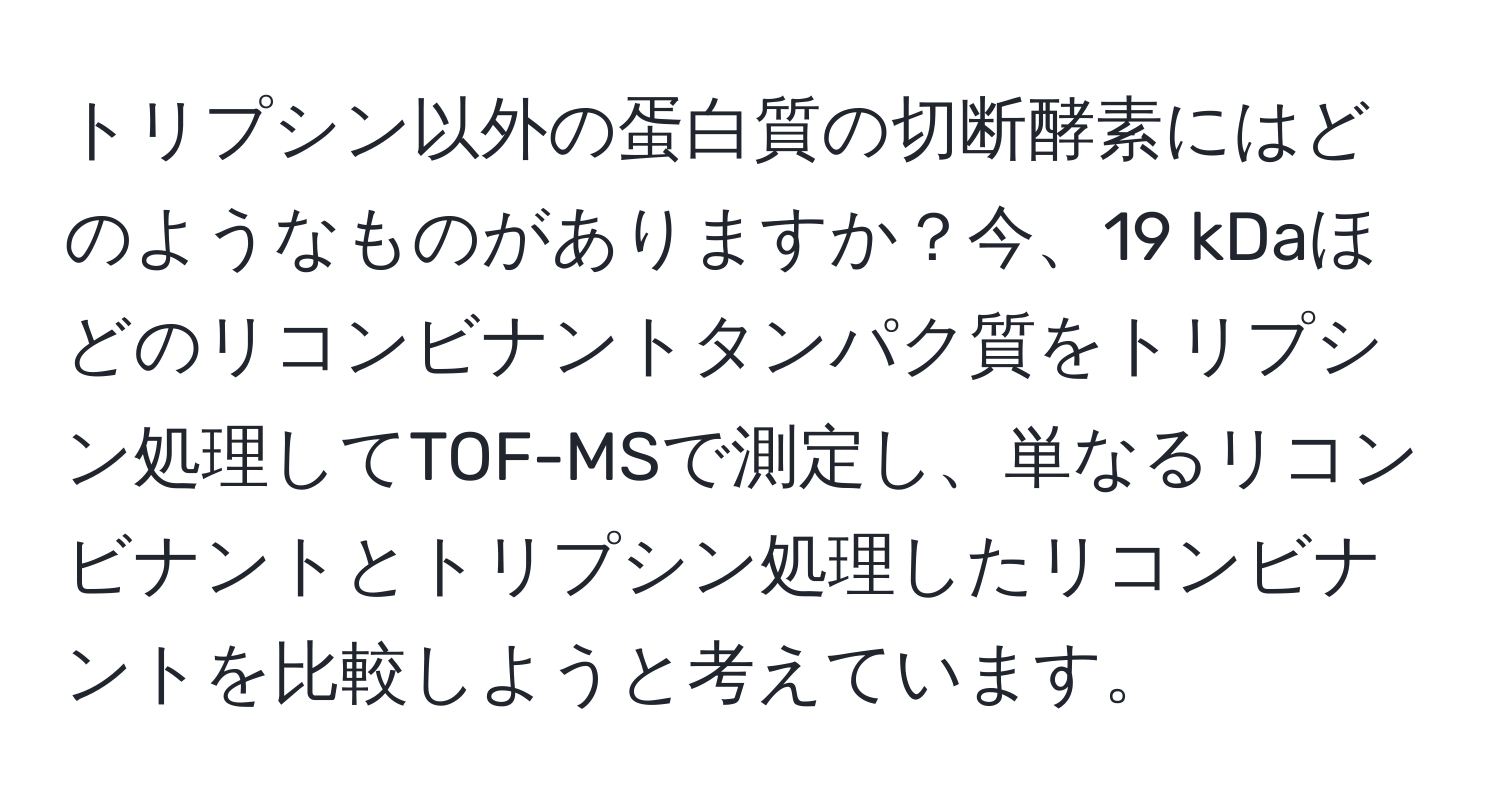 トリプシン以外の蛋白質の切断酵素にはどのようなものがありますか？今、19 kDaほどのリコンビナントタンパク質をトリプシン処理してTOF-MSで測定し、単なるリコンビナントとトリプシン処理したリコンビナントを比較しようと考えています。