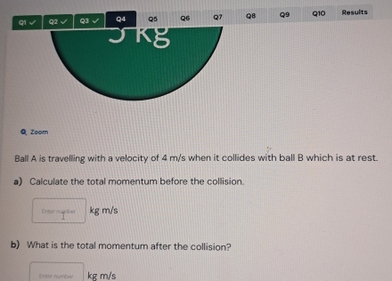 √ Q2 √ Q3 √ Q4 Q5 Q6 Q7 QB Q9 Q10 Results 
Kg 
Q Zoom 
Ball A is travelling with a velocity of 4 m/s when it collides with ball B which is at rest. 
a) Calculate the total momentum before the collision. 
Enter nugber kg m/s
b) What is the total momentum after the collision? 
Enter number kg m/s