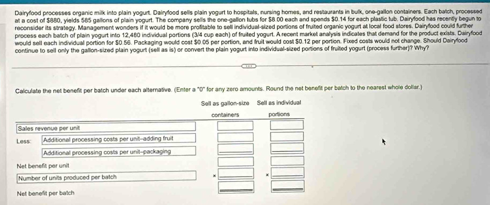 Dairyfood processes organic milk into plain yogurt. Dairyfood sells plain yogurt to hospitals, nursing homes, and restaurants in bulk, one-gallon containers. Each batch, processed 
at a cost of $880, yields 585 gallons of plain yogurt. The company sells the one-gallon tubs for $8.00 each and spends $0.14 for each plastic tub. Dairyfood has recently begun to 
reconsider its strategy. Management wonders if it would be more profitable to sell individual-sized portions of fruited organic yogurt at local food stores. Dairyfood could further 
process each batch of plain yogurt into 12,480 individual portions (3/4 cup each) of fruited yogurt. A recent market analysis indicates that demand for the product exists. Dairyfood 
would sell each individual portion for $0.56. Packaging would cost $0.05 per portion, and fruit would cost $0.12 per portion. Fixed costs would not change. Should Dairyfood 
continue to sell only the gallon-sized plain yogurt (sell as is) or convert the plain yogurt into individual-sized portions of fruited yogurt (process further)? Why? 
Calculate the net benefit per batch under each alternative. (Enter a "0" for any zero amounts. Round the net benefit per batch to the nearest whole dollar.)