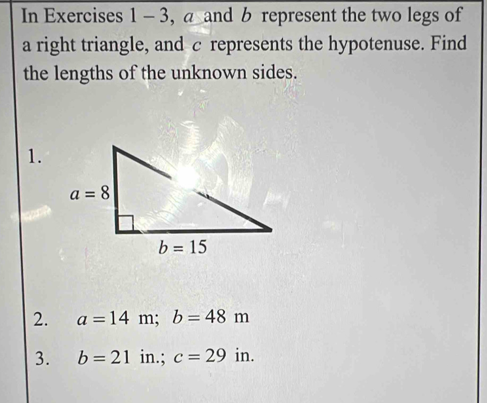 In Exercises 1- 3, a and b represent the two legs of
a right triangle, and c represents the hypotenuse. Find
the lengths of the unknown sides.
1.
2. a=14m;b=48m
3. b=21 in.; c=29 in.