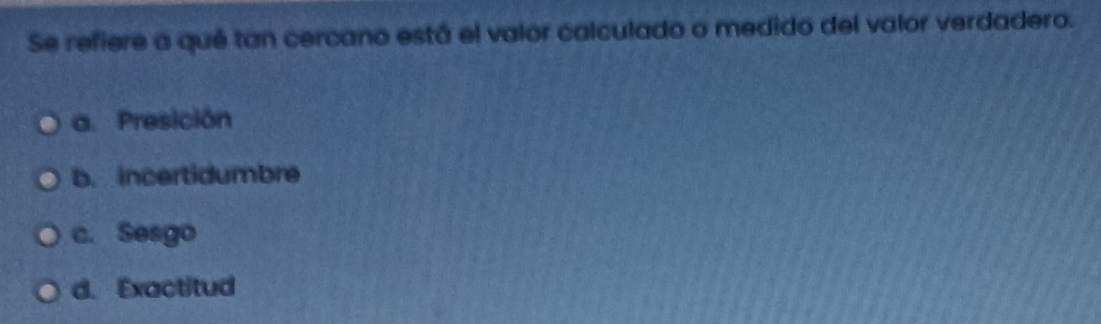 Se refiere a qué tan cercano está el valor calculado o medido del valor verdadero.
a. Presición
b. incertidumbre
c. Sesgo
d. Exactitud