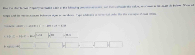 Use the Distributive Property to rewrite each of the following products as sums, and then calcolate the value, as shown in the example below. Show all 
steps and do not put spaces between signs or numbers. Type addends in numerical order like the example shown below 
Example 4(307)=4(300+7)=1200+28=1228
a 9(410)=9(400+10)=3600+10□ =3610 □ 
b. 6(502)=6(□ +□ +□ )=□ +□ +□ +□ =□