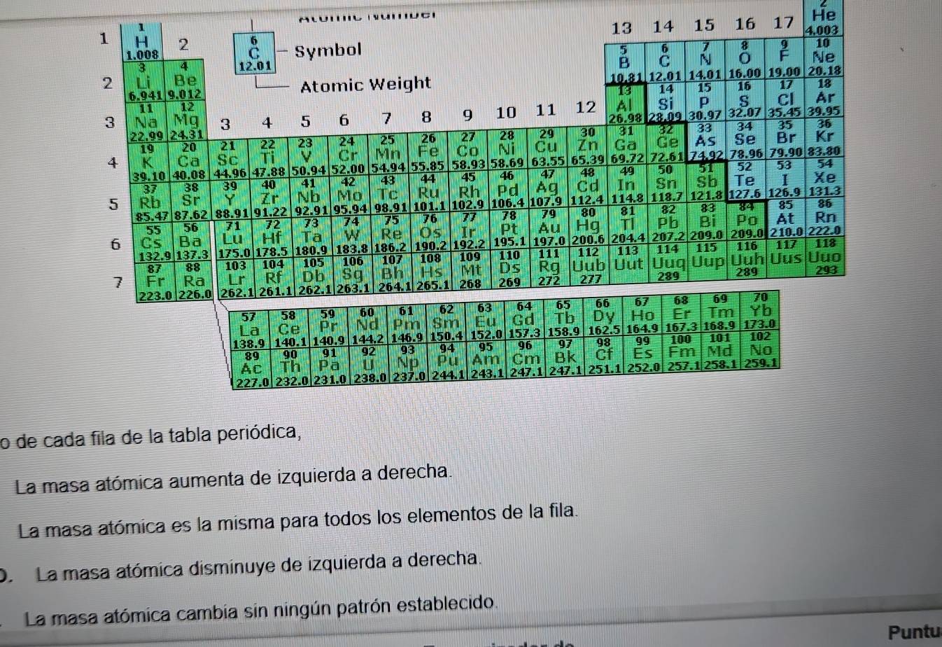 He
1
13 14 15 16 17 4.003
1 H 2  Symbol
1.008
5 7 8 10
B
3 4 12.01 N 0 Ne
2 lì Be 10.81 12.01 14.01 16.00 19.00 20.18
6.941 9.012 Atomic Weight
14
11 12 15 16 17 18
S Cl Ar
3 Na Mg 3 4 5 6 7 8 9 10 11 12 Al Si P 32.07 35.45 39.95
26.98
22.99 24.31 27 28 29 30 31 28.09 30.97
19 20 21 22 23 24 25 26 : 88 34 35 36
Co Ni Cu Zn Ga Ge As Se Br Kr
4 K Ca Sc Cr Mn e 58.93 58.69 63.55 65.39 69.72 72.61 74.92 78.96 79.90 83.80
39.10 40.08 44.96 47.88 50.94 52.00 54.94 55.85
37 38 39 40 41 42 43 44 45 46 47 48 49 50 52 53 54
Ag Cd In Sn Sb Te 1 Xe
5 Rb Sr Zr Nb Mo Tc Ru Rh 106.4 P d 107.9 112.4 114.8 118.7 121.8 127.6 126.9 131.3
85.47 87.62 88.91 91.22 92.91 95.94 98.91 101.1 102.9
55 56 71 72 73 74 75 76 77 78 79 80 81 82 83 84
85 86
Au Hg TI Pb Bi Po At Rn
6 Cs Ba Lu Hf Ta w Re Os Ir Pt 197.0 200.6 204.4 207.2 209.0 209.0 210.0 222.0
132.9 137.3 175.0 178.5 180.9 183.8 186.2 190.2 192.2 109 195.1 111 112 113 114 115 116 117 118
87 88 103 104 105 106 107 108 110 Uut Uuq Uup Uuh Uus Uuo
Mt Ds Rg Uub
1 Fr Ra Lr Rf Db Sq 268 269 272 277 289 289 293
223.0 226.0 262.1 261.1 262.1 263.1 264.1 265.1
57 58 59 60 61 62 63 64 65 66 67 68 69 70
La Ce Pr Nd Pm Sm Eu Gd Tb Dy Ho Er Tm Yb
138.9 140.1 140.9 144.2 146.9 150.4 152.0 157.3 158.9 162.5 164.9 167.3 100 168.9 101 173.0 102
89 90 91 92 93 94 95 96 97 98 99
Ac Th Pa U Nd Pu Am Cm Bk Cf Es Fm Md No
227.0 232.0 231.0 238.0 237.0 244.1 243.1 247.1 247.1 251.1 252.0 257.1 258.1 259.1
o de cada fila de la tabla periódica,
La masa atómica aumenta de izquierda a derecha.
La masa atómica es la misma para todos los elementos de la fila.
D. La masa atómica disminuye de izquierda a derecha.
La masa atómica cambia sin ningún patrón establecido.
Puntu