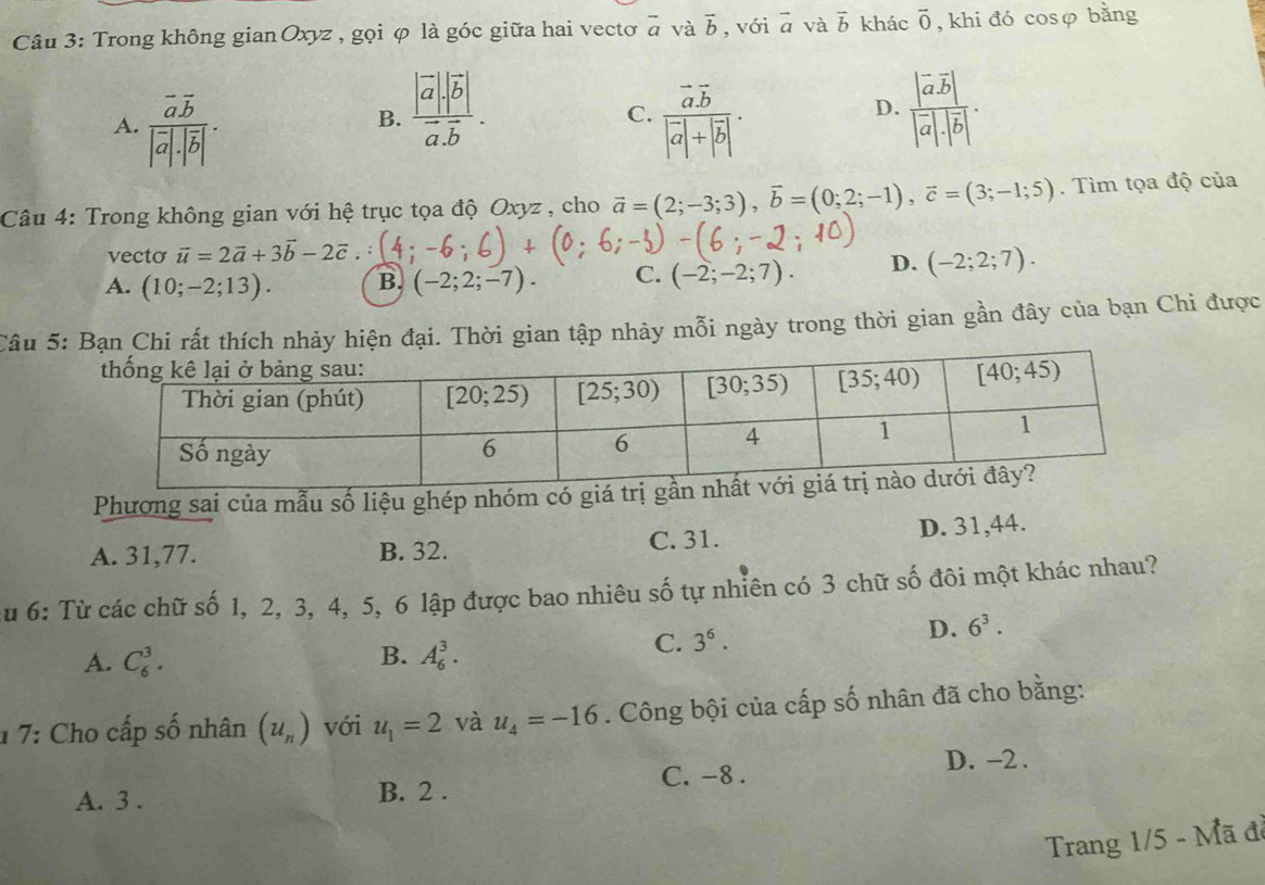 Trong không gian Oxyz , gọi φ là góc giữa hai vectơ overline a và vector b , với vector a và overline b khác overline 0 , khi đó cosφ bằng
B. frac |vector a|· |vector b|vector a.vector b. frac |vector avector b||vector a|· |vector b|.
C.
A. frac overline a.overline b|overline a|.|overline b|. frac vector aoverline b|vector a|+|vector b|.
D.
Câu 4: Trong không gian với hệ trục tọa độ Oxyz , cho vector a=(2;-3;3),vector b=(0;2;-1),vector c=(3;-1;5). Tìm tọa độ của
vecto vector u=2vector a+3vector b-2vector c
A. (10;-2;13). B. (-2;2;-7). C. (-2;-2;7). D. (-2;2;7).
Câu 5:. Thời gian tập nhảy mỗi ngày trong thời gian gần đây của bạn Chi được
Phương sai của mẫu số liệu ghép nhóm có giá
A. 31,77. B. 32. C. 31.
D. 31,44.
u 6: Từ các chữ số 1, 2, 3, 4, 5, 6 lập được bao nhiêu số tự nhiên có 3 chữ số đôi một khác nhau?
D. 6^3.
B.
A. C_6^(3. A_6^3.
C. 3^6).
1 7: Cho cấp số nhân (u_n) với u_1=2 và u_4=-16. Công bội của cấp số nhân đã cho bằng:
C. -8 . D. -2 .
A. 3 . B. 2 .
Trang 1/5 - Mã đã