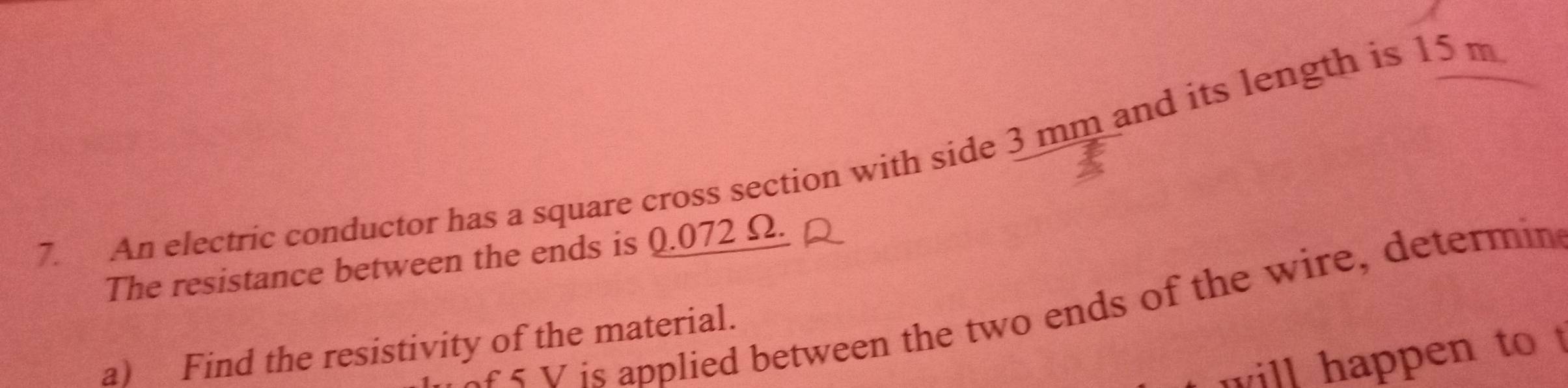 An electric conductor has a square cross section with side 3 mm and its length is 15 m
The resistance between the ends is 0.072 Ω. 
ar s V is applied between the two ends of the wire, determin 
a) Find the resistivity of the material. 
will happen to t