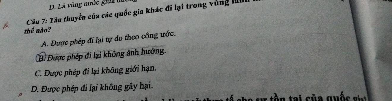 Là vùng nước giữa đục
Câu 7: Tàu thuyền của các quốc gia khác đi lại trong vùng lall
thế nào?
A. Được phép đi lại tự do theo công ước.
B. Được phép đi lại không ảnh hưởng.
C. Được phép đi lại không giới hạn.
D. Được phép đi lại không gây hại.
tần tai của quốc gia