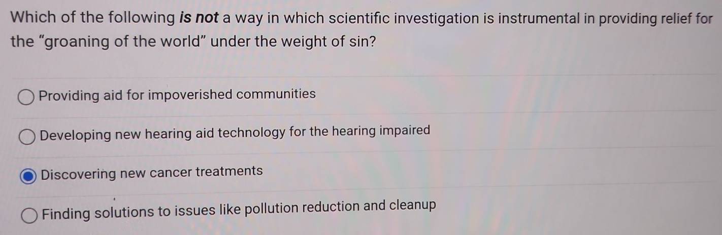 Which of the following is not a way in which scientific investigation is instrumental in providing relief for
the “groaning of the world” under the weight of sin?
Providing aid for impoverished communities
Developing new hearing aid technology for the hearing impaired
Discovering new cancer treatments
Finding solutions to issues like pollution reduction and cleanup