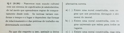 1 (0.20) - Nascemos num mundo cultural alternativa correta
com um sístema de significados já estabelecidos,
de tal modo que aprendemos regras de compor- a) ( x i te um a moral constituída com re 
tamento desde cedo. As normas variam con- gras que nos permitem distinguir o ato 
forme o tempo e o lugaz e dependem das formas moral do imoral
de relacionamento e das práticas de trabalho em b) ( ) Existe uma moral constituída, com re-
determinada sociedade. gras universais que valem para todos os
lugares.
No que diz respeito a isso, assinale a única c) ( ) Existe uma moral constituída mas esta