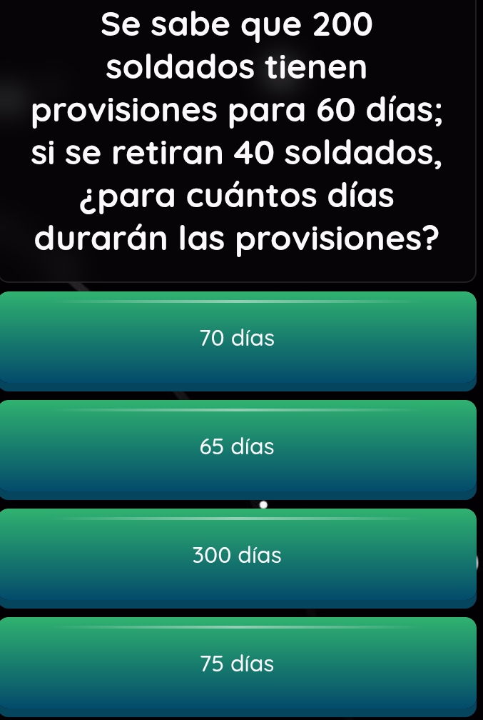 Se sabe que 200
soldados tienen
provisiones para 60 días;
si se retiran 40 soldados,
¿para cuántos días
durarán las provisiones?
70 días
65 días
300 días
75 días