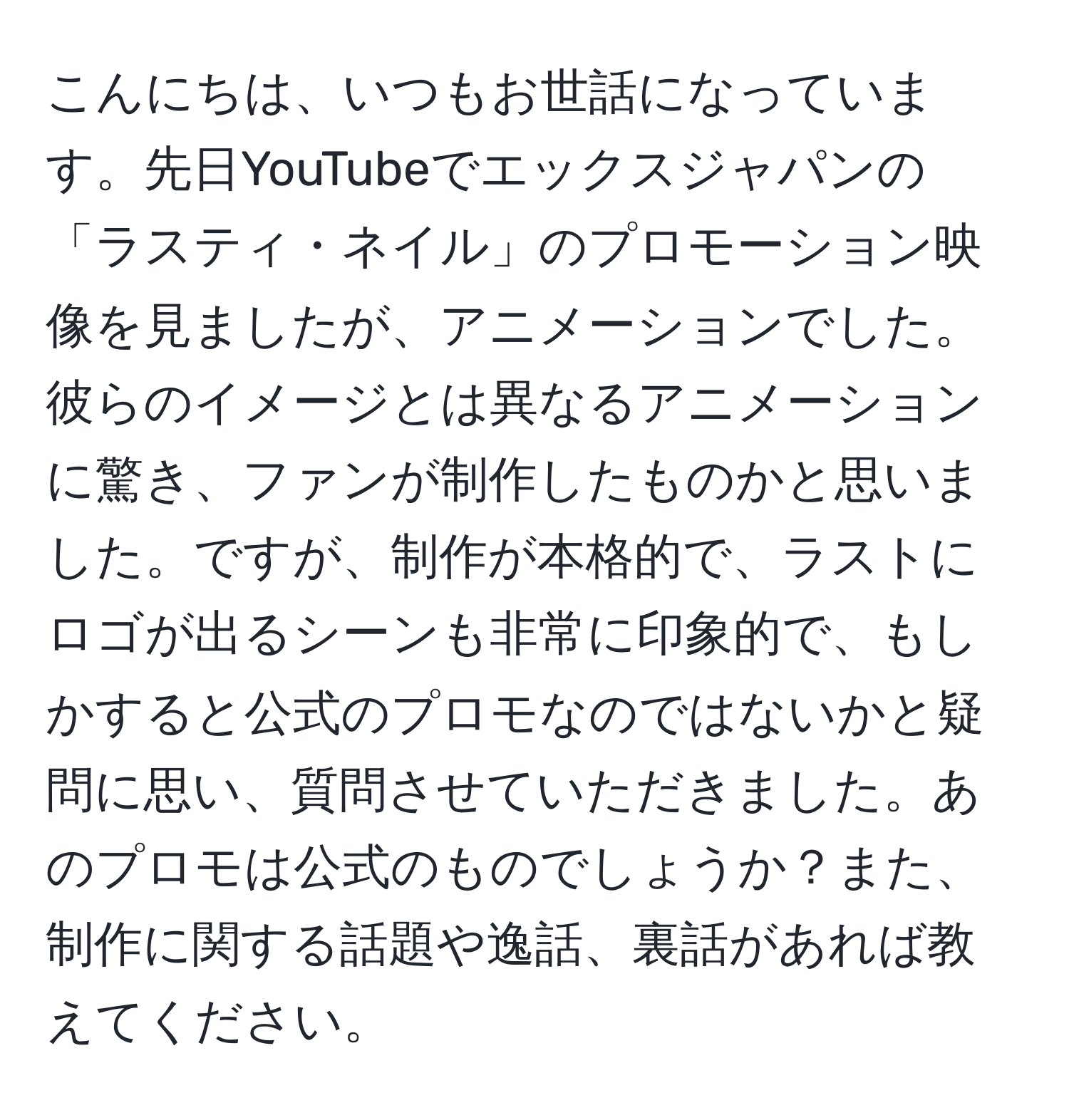 こんにちは、いつもお世話になっています。先日YouTubeでエックスジャパンの「ラスティ・ネイル」のプロモーション映像を見ましたが、アニメーションでした。彼らのイメージとは異なるアニメーションに驚き、ファンが制作したものかと思いました。ですが、制作が本格的で、ラストにロゴが出るシーンも非常に印象的で、もしかすると公式のプロモなのではないかと疑問に思い、質問させていただきました。あのプロモは公式のものでしょうか？また、制作に関する話題や逸話、裏話があれば教えてください。