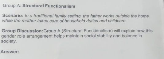 Group A: Structural Functionalism 
Scenario: In a traditional family setting, the father works outside the home 
while the mother takes care of household duties and childcare. 
Group Discussion:Group A (Structural Functionalism) will explain how this 
gender role arrangement helps maintain social stability and balance in 
society. 
Answer: