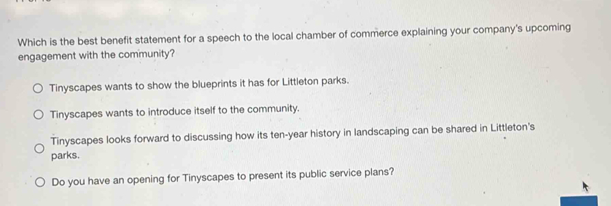 Which is the best benefit statement for a speech to the local chamber of commerce explaining your company's upcoming
engagement with the community?
Tinyscapes wants to show the blueprints it has for Littleton parks.
Tinyscapes wants to introduce itself to the community.
Tinyscapes looks forward to discussing how its ten-year history in landscaping can be shared in Littleton's
parks.
Do you have an opening for Tinyscapes to present its public service plans?