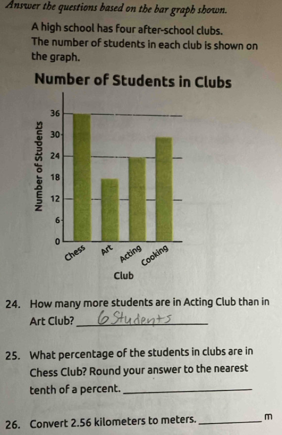 Answer the questions based on the bar graph shown. 
A high school has four after-school clubs. 
The number of students in each club is shown on 
the graph. 
Number of Students in Clubs 
Club 
24. How many more students are in Acting Club than in 
Art Club?_ 
25. What percentage of the students in clubs are in 
Chess Club? Round your answer to the nearest 
tenth of a percent._ 
26. Convert 2.56 kilometers to meters. _m