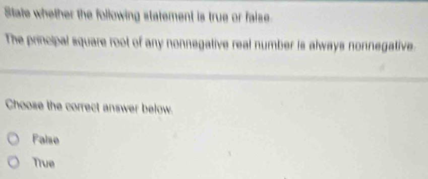 State whether the following statement is true or faise
The principal square root of any nonnegative real number is always nonnegative.
Choose the correct answer below.
False
True